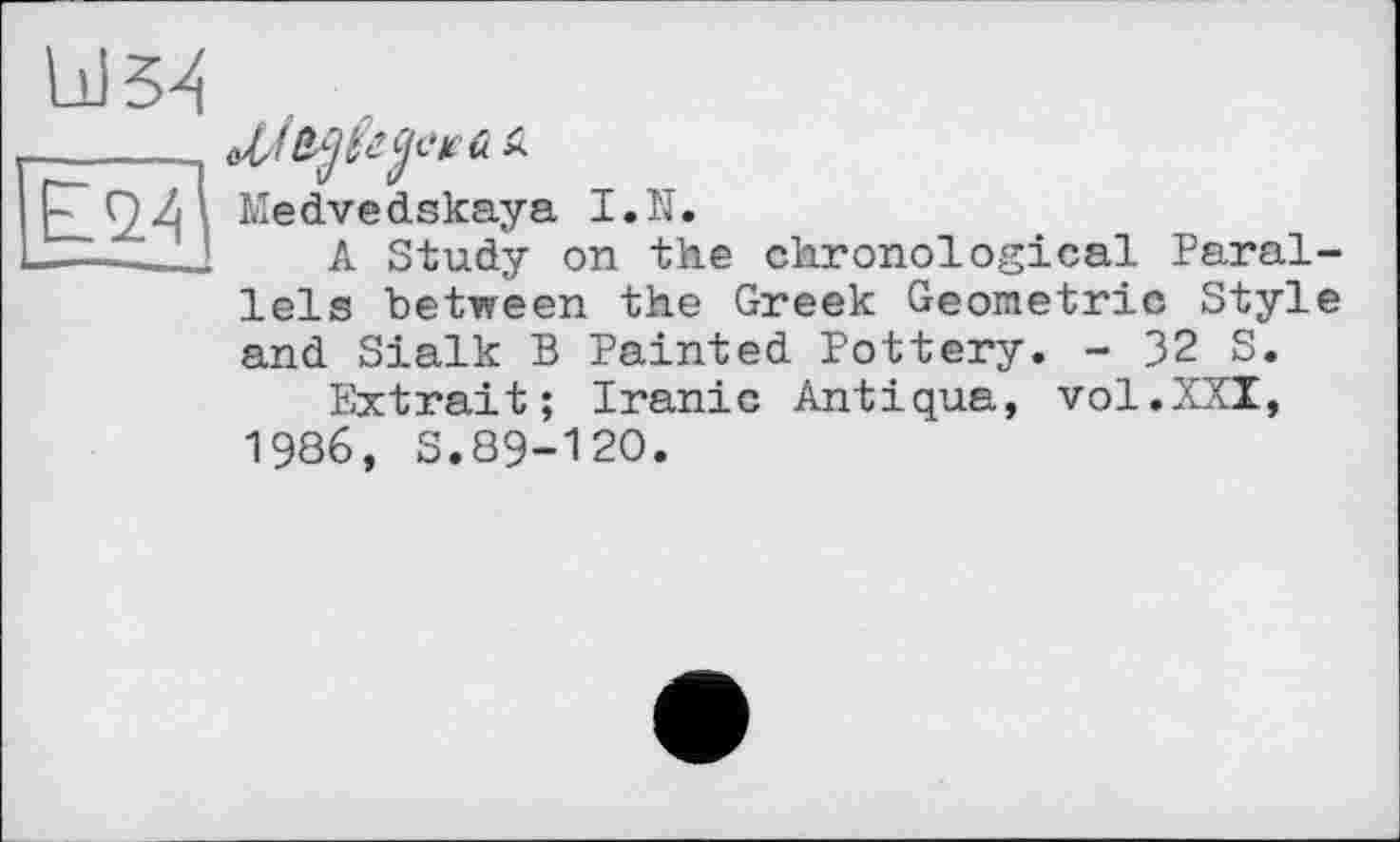 ﻿E<24|
w л
Medvedskaya I.N.
A Study on the chronological Parallels between the Greek Geometric Style
and Sialk В Painted Pottery. - 32 S.
Extrait; Iranic Antiqua, vol.XXI, 1986, S.89-120.